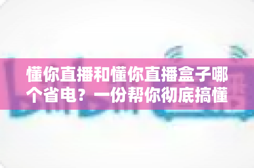 懂你直播和懂你直播盒子哪个省电？一份帮你彻底搞懂耗电差异的实用省电指南