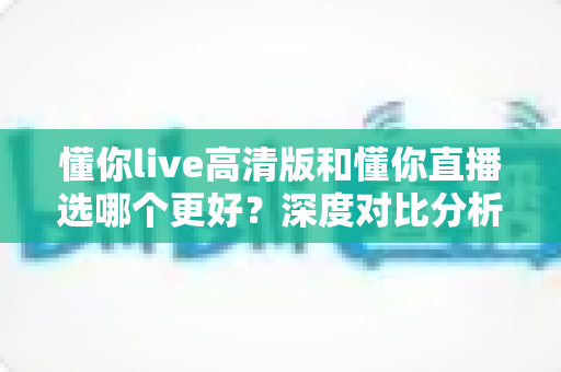 懂你live高清版和懂你直播选哪个更好?深度对比分析与实用选购指南 懂你live高清版和懂你直播选哪个更好?深度对比分析与实用选购指南