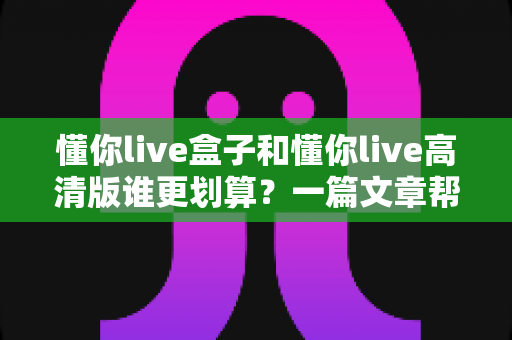 懂你live盒子和懂你live高清版谁更划算?一篇文章帮你算清这笔账,选对不花冤枉钱 懂你live盒子和懂你live高清版谁更划算?一篇文章帮你算清这笔账,选对不花冤枉钱