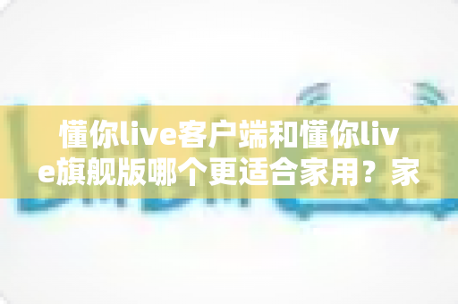 懂你live客户端和懂你live旗舰版哪个更适合家用？家庭用户深度对比与选购全指南