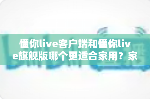 懂你live客户端和懂你live旗舰版哪个更适合家用？家庭用户深度对比与选购全指南