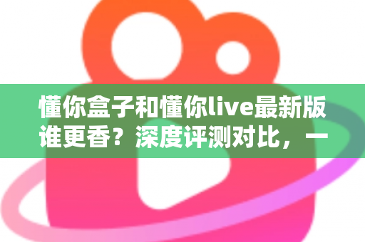 懂你盒子和懂你live最新版谁更香?深度评测对比,一文帮你选对不踩坑 懂你盒子和懂你live最新版谁更香?深度评测对比,一文帮你选对不踩坑