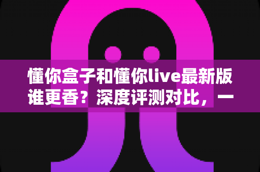 懂你盒子和懂你live最新版谁更香?深度评测对比,一文帮你选对不踩坑 懂你盒子和懂你live最新版谁更香?深度评测对比,一文帮你选对不踩坑