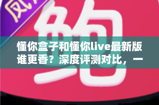 懂你盒子和懂你live最新版谁更香?深度评测对比,一文帮你选对不踩坑 懂你盒子和懂你live最新版谁更香?深度评测对比,一文帮你选对不踩坑