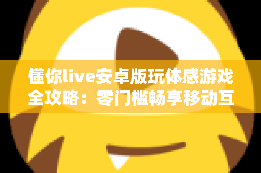 懂你live安卓版玩体感游戏全攻略：零门槛畅享移动互动娱乐新体验