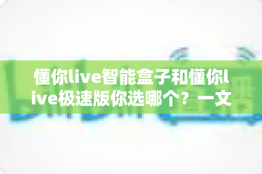 懂你live智能盒子和懂你live极速版你选哪个？一文看懂两大版本的核心差异与选购指南