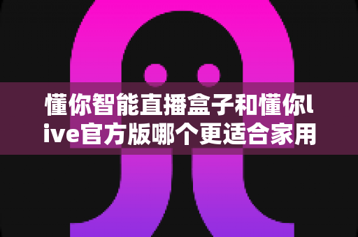 懂你智能直播盒子和懂你live官方版哪个更适合家用?深度对比解析与家庭选购全指南 懂你智能直播盒子和懂你live官方版哪个更适合家用?深度对比解析与家庭选购全指南