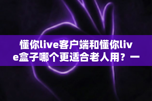 懂你live客户端和懂你live盒子哪个更适合老人用?一文读懂选购要点,让长辈看得舒心用得省心 懂你live客户端和懂你live盒子哪个更适合老人用?一文读懂选购要点,让长辈看得舒心用得省心