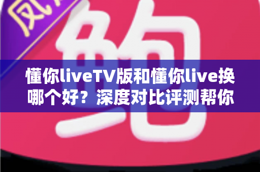懂你liveTV版和懂你live换哪个好?深度对比评测帮你选对版本 懂你liveTV版和懂你live换哪个好?深度对比评测帮你选对版本