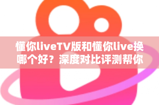 懂你liveTV版和懂你live换哪个好？深度对比评测帮你选对版本