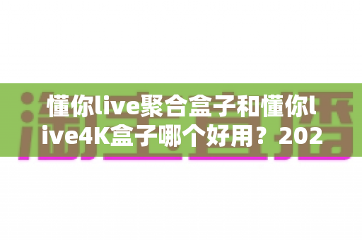懂你live聚合盒子和懂你live4K盒子哪个好用？2025年最全选购对比指南，一文帮你选对不踩坑！