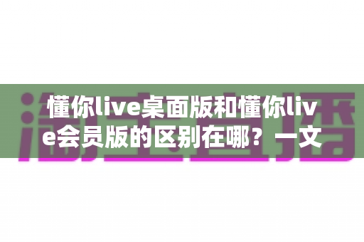 懂你live桌面版和懂你live会员版的区别在哪?一文读懂两大版本核心差异,帮你选对不花冤枉钱 懂你live桌面版和懂你live会员版的区别在哪?一文读懂两大版本核心差异,帮你选对不花冤枉钱