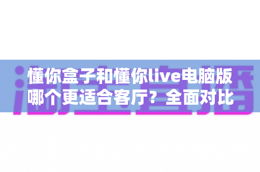 懂你盒子和懂你live电脑版哪个更适合客厅?全面对比评测帮你选对设备 懂你盒子和懂你live电脑版哪个更适合客厅?全面对比评测帮你选对设备