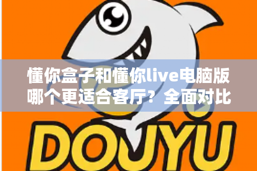 懂你盒子和懂你live电脑版哪个更适合客厅？全面对比评测帮你选对设备