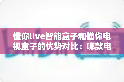 懂你live智能盒子和懂你电视盒子的优势对比：哪款电视盒子更值得入手？一篇文章帮你选对不踩坑
