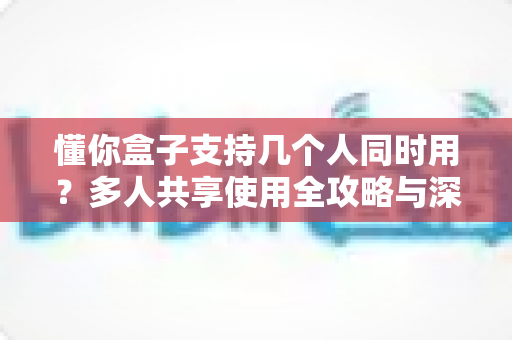 懂你盒子支持几个人同时用？多人共享使用全攻略与深度解析