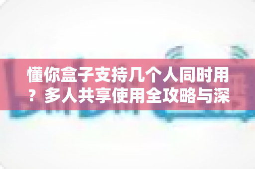 懂你盒子支持几个人同时用？多人共享使用全攻略与深度解析