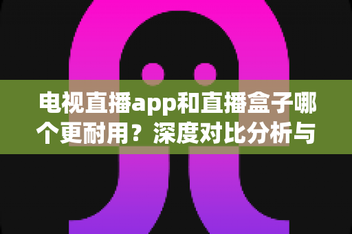 电视直播app和直播盒子哪个更耐用？深度对比分析与选购指南