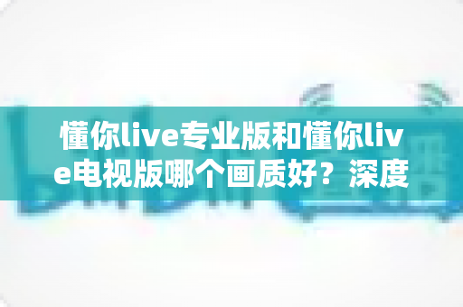 懂你live专业版和懂你live电视版哪个画质好？深度对比助你选出高清观影首选