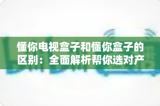 懂你电视盒子和懂你盒子的区别：全面解析帮你选对产品