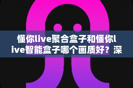 懂你live聚合盒子和懂你live智能盒子哪个画质好？深度解析两者画质差异与选购指南