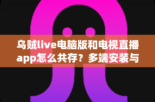 乌贼live电脑版和电视直播app怎么共存？多端安装与流畅使用全攻略