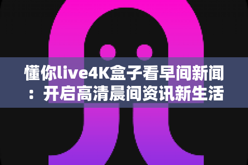 懂你live4K盒子看早间新闻:开启高清晨间资讯新生活的完整指南 懂你live4K盒子看早间新闻:开启高清晨间资讯新生活的完整指南