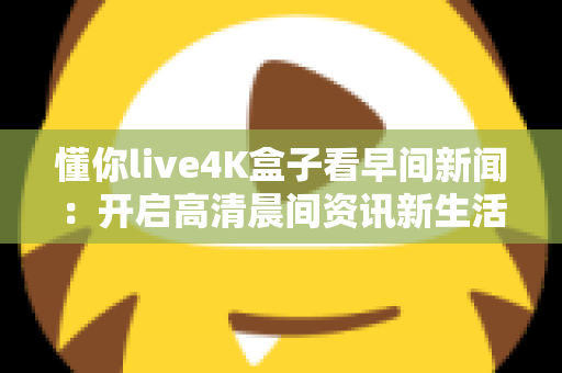懂你live4K盒子看早间新闻:开启高清晨间资讯新生活的完整指南 懂你live4K盒子看早间新闻:开启高清晨间资讯新生活的完整指南
