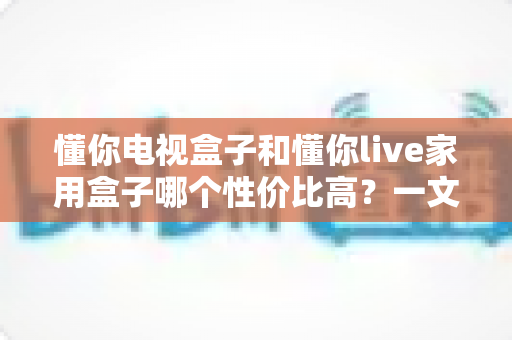 懂你电视盒子和懂你live家用盒子哪个性价比高?一文读懂选购要点与避坑指南 懂你电视盒子和懂你live家用盒子哪个性价比高?一文读懂选购要点与避坑指南