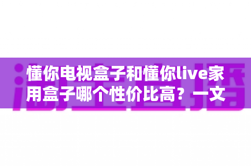 懂你电视盒子和懂你live家用盒子哪个性价比高?一文读懂选购要点与避坑指南 懂你电视盒子和懂你live家用盒子哪个性价比高?一文读懂选购要点与避坑指南