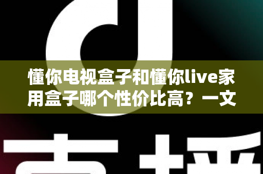 懂你电视盒子和懂你live家用盒子哪个性价比高?一文读懂选购要点与避坑指南 懂你电视盒子和懂你live家用盒子哪个性价比高?一文读懂选购要点与避坑指南