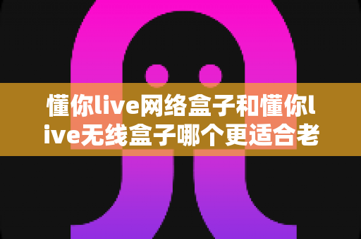 懂你live网络盒子和懂你live无线盒子哪个更适合老人用？一份写给子女的贴心选购指南