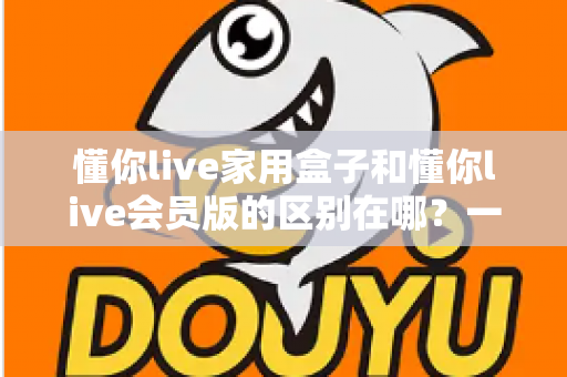 懂你live家用盒子和懂你live会员版的区别在哪?一文看懂核心差异,帮你选对不选贵 懂你live家用盒子和懂你live会员版的区别在哪?一文看懂核心差异,帮你选对不选贵