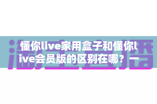 懂你live家用盒子和懂你live会员版的区别在哪?一文看懂核心差异,帮你选对不选贵 懂你live家用盒子和懂你live会员版的区别在哪?一文看懂核心差异,帮你选对不选贵