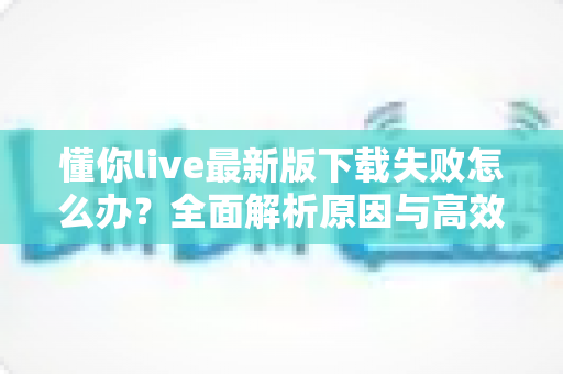 懂你live最新版下载失败怎么办?全面解析原因与高效解决方案指南 懂你live最新版下载失败怎么办?全面解析原因与高效解决方案指南