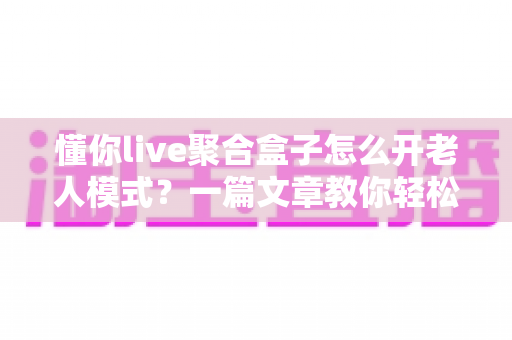 懂你live聚合盒子怎么开老人模式?一篇文章教你轻松搞定适老化设置 懂你live聚合盒子怎么开老人模式?一篇文章教你轻松搞定适老化设置