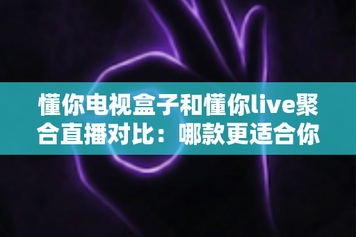 懂你电视盒子和懂你live聚合直播对比：哪款更适合你的家庭观影需求？全面解析与选购指南