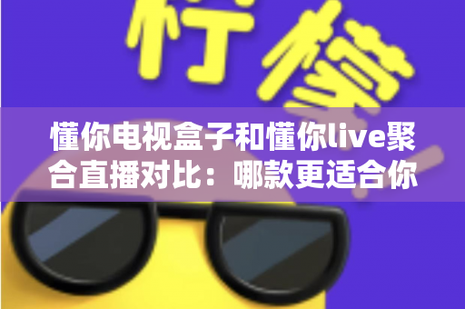 懂你电视盒子和懂你live聚合直播对比：哪款更适合你的家庭观影需求？全面解析与选购指南