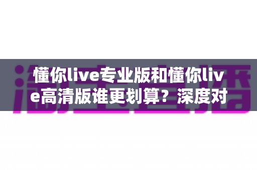 懂你live专业版和懂你live高清版谁更划算？深度对比解析，帮你省钱又省心