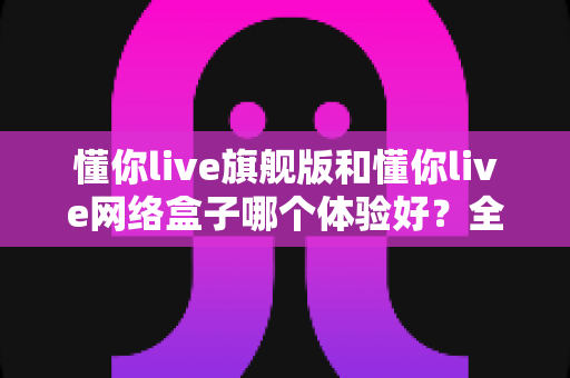 懂你live旗舰版和懂你live网络盒子哪个体验好？全方位深度对比评测，帮你选对不选贵