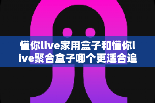 懂你live家用盒子和懂你live聚合盒子哪个更适合追剧：追剧党必读的深度对比与选购指南