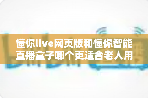 懂你live网页版和懂你智能直播盒子哪个更适合老人用?写给子女的贴心选购全攻略 懂你live网页版和懂你智能直播盒子哪个更适合老人用?写给子女的贴心选购全攻略