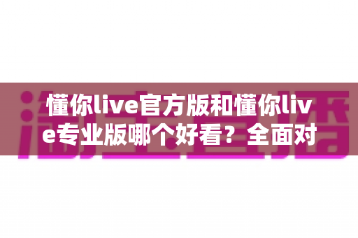 懂你live官方版和懂你live专业版哪个好看?全面对比评测助你找到最适合的版本 懂你live官方版和懂你live专业版哪个好看?全面对比评测助你找到最适合的版本