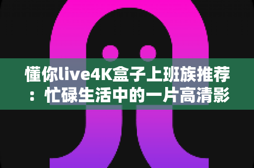 懂你live4K盒子上班族推荐:忙碌生活中的一片高清影音净土 懂你live4K盒子上班族推荐:忙碌生活中的一片高清影音净土