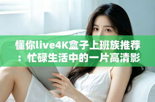 懂你live4K盒子上班族推荐:忙碌生活中的一片高清影音净土 懂你live4K盒子上班族推荐:忙碌生活中的一片高清影音净土