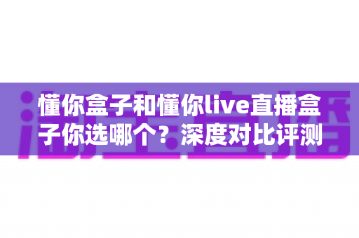 懂你盒子和懂你live直播盒子你选哪个?深度对比评测助你做出明智选择 懂你盒子和懂你live直播盒子你选哪个?深度对比评测助你做出明智选择