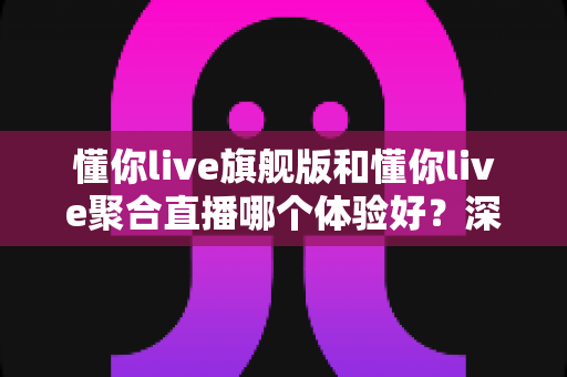 懂你live旗舰版和懂你live聚合直播哪个体验好？深度对比评测帮你选对版本