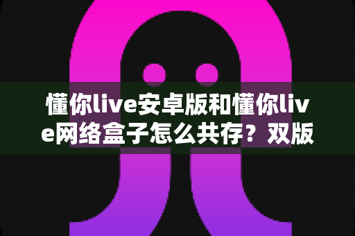 懂你live安卓版和懂你live网络盒子怎么共存?双版本兼容安装与使用一站式指南 懂你live安卓版和懂你live网络盒子怎么共存?双版本兼容安装与使用一站式指南