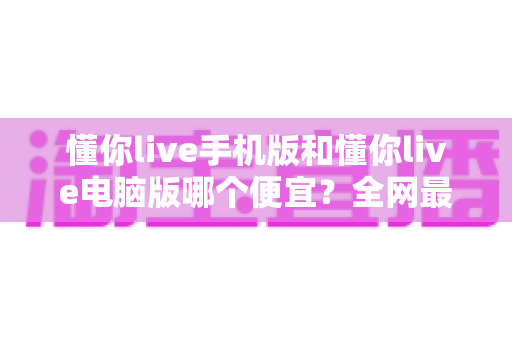 懂你live手机版和懂你live电脑版哪个便宜?全网最全价格对比与省钱购买攻略 懂你live手机版和懂你live电脑版哪个便宜?全网最全价格对比与省钱购买攻略