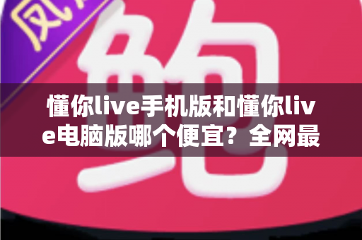 懂你live手机版和懂你live电脑版哪个便宜?全网最全价格对比与省钱购买攻略 懂你live手机版和懂你live电脑版哪个便宜?全网最全价格对比与省钱购买攻略